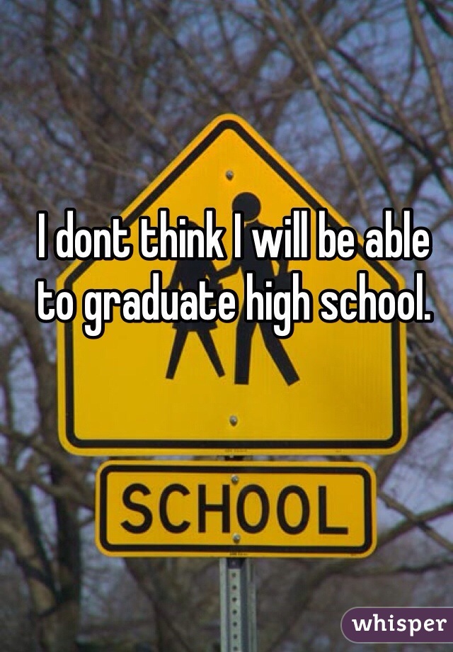 I dont think I will be able to graduate high school.   