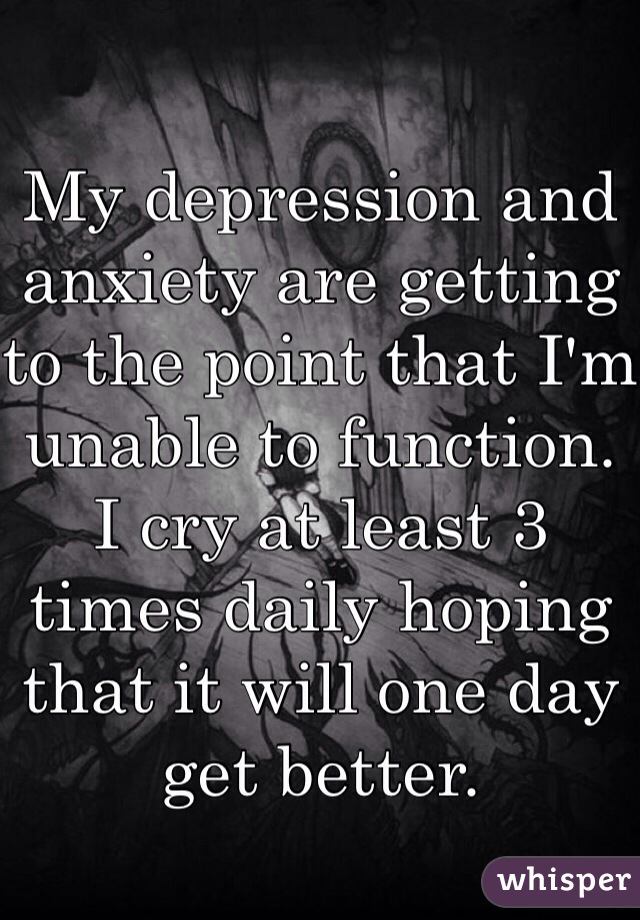My depression and anxiety are getting to the point that I'm unable to function. I cry at least 3 times daily hoping that it will one day get better.