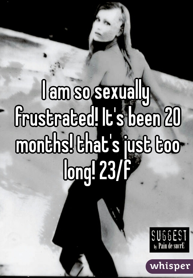 I am so sexually frustrated! It's been 20 months! that's just too long! 23/f
