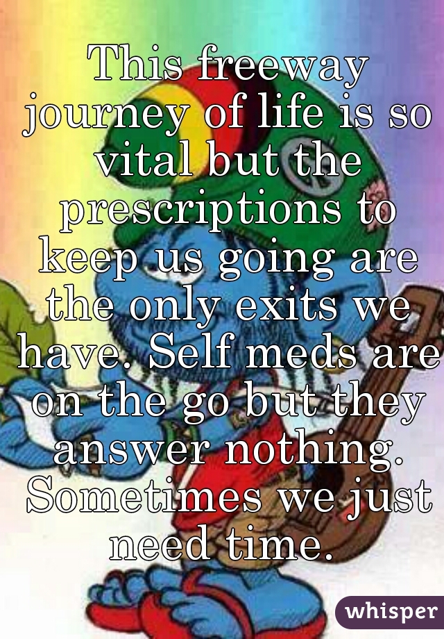  This freeway journey of life is so vital but the prescriptions to keep us going are the only exits we have. Self meds are on the go but they answer nothing. Sometimes we just need time. 