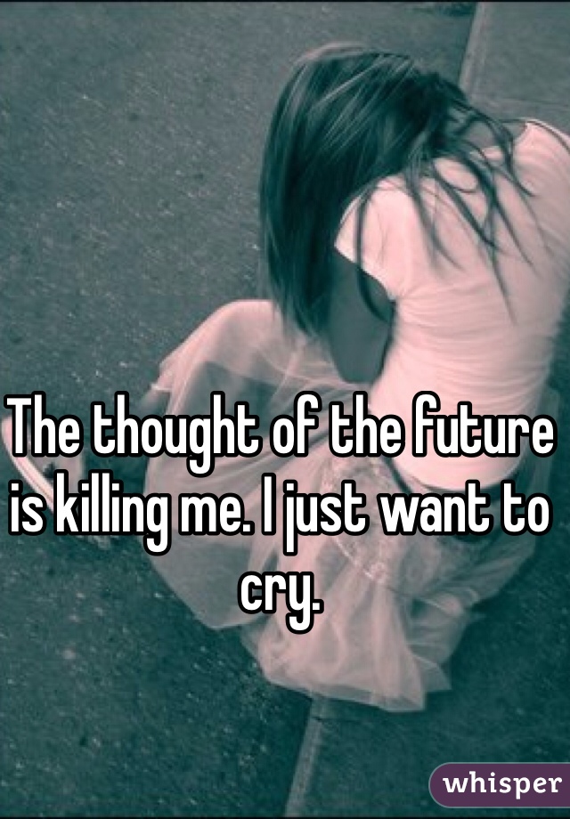 The thought of the future is killing me. I just want to cry.