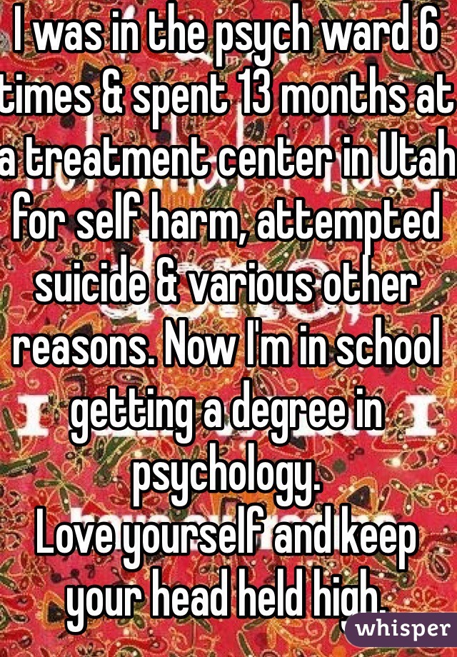 I was in the psych ward 6 times & spent 13 months at a treatment center in Utah for self harm, attempted suicide & various other reasons. Now I'm in school getting a degree in psychology.
Love yourself and keep your head held high.