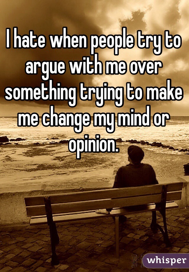 I hate when people try to argue with me over something trying to make me change my mind or opinion.