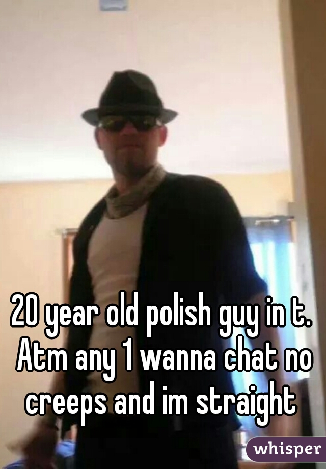 20 year old polish guy in t. Atm any 1 wanna chat no creeps and im straight 