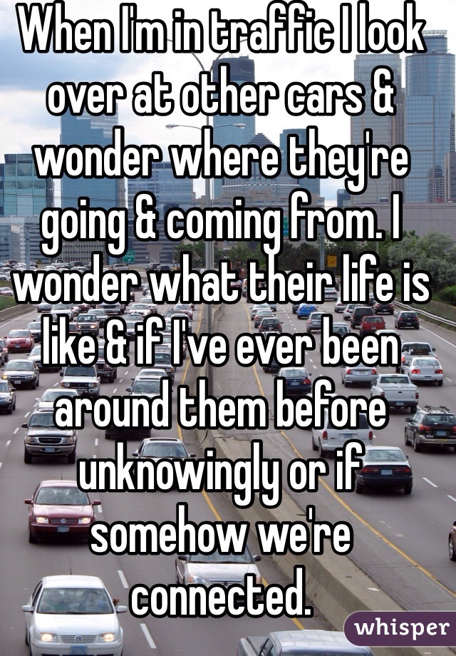 When I'm in traffic I look over at other cars & wonder where they're going & coming from. I wonder what their life is like & if I've ever been around them before unknowingly or if somehow we're connected.