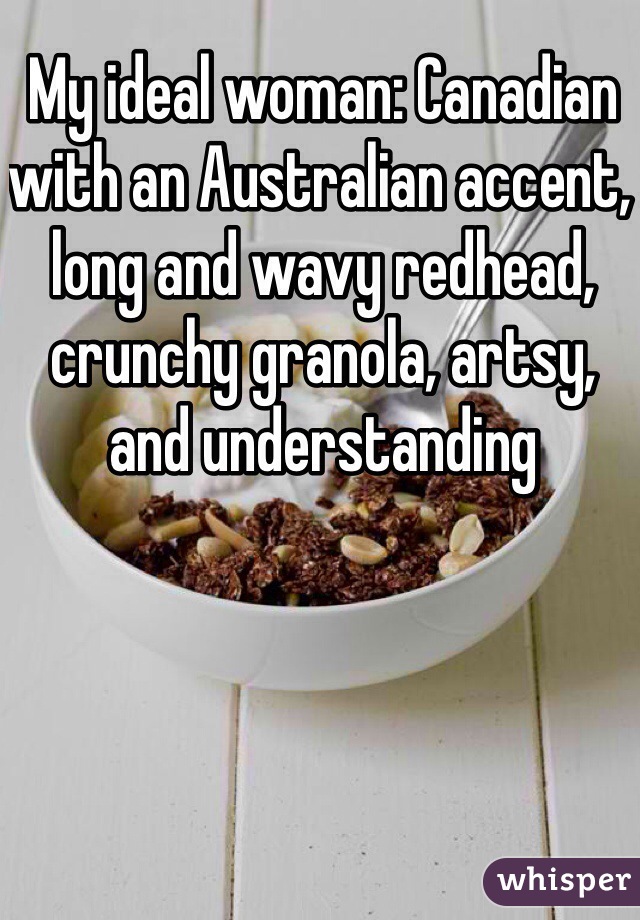 My ideal woman: Canadian with an Australian accent, long and wavy redhead, crunchy granola, artsy, and understanding
