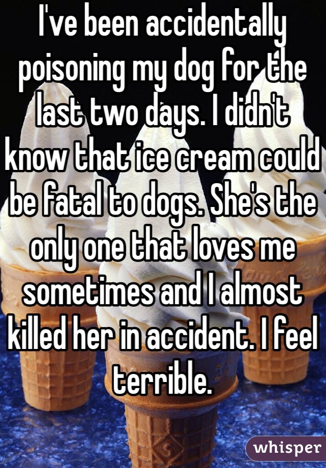 I've been accidentally poisoning my dog for the last two days. I didn't know that ice cream could be fatal to dogs. She's the only one that loves me sometimes and I almost killed her in accident. I feel terrible.
