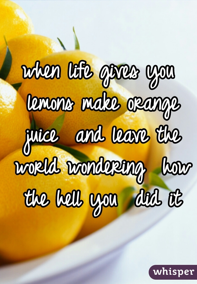 when life gives you lemons make orange juice  and leave the world wondering  how the hell you  did it

 