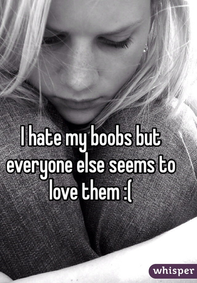 I hate my boobs but everyone else seems to love them :(