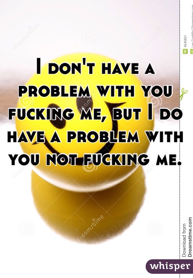 I don't have a problem with you fucking me, but I do have a problem with you not fucking me. 