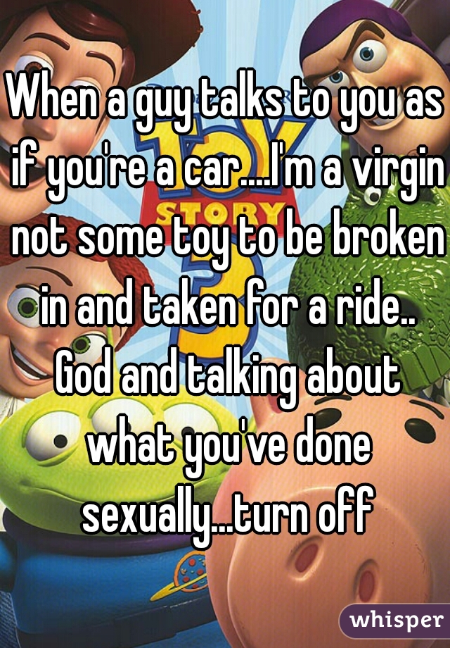 When a guy talks to you as if you're a car....I'm a virgin not some toy to be broken in and taken for a ride.. God and talking about what you've done sexually...turn off