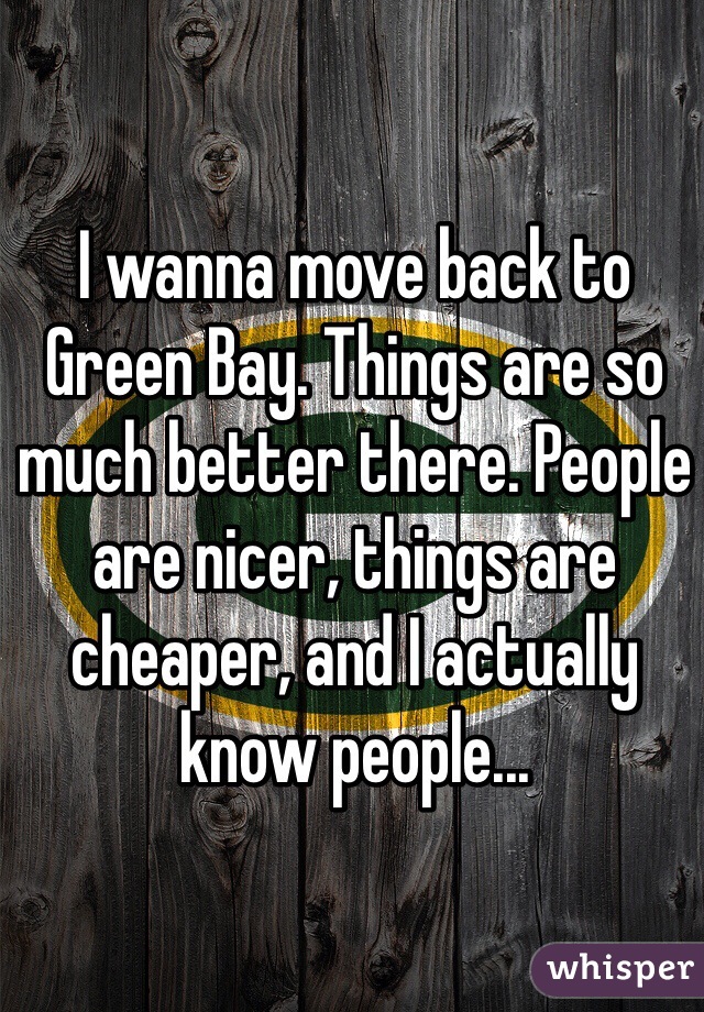 I wanna move back to Green Bay. Things are so much better there. People are nicer, things are cheaper, and I actually know people...