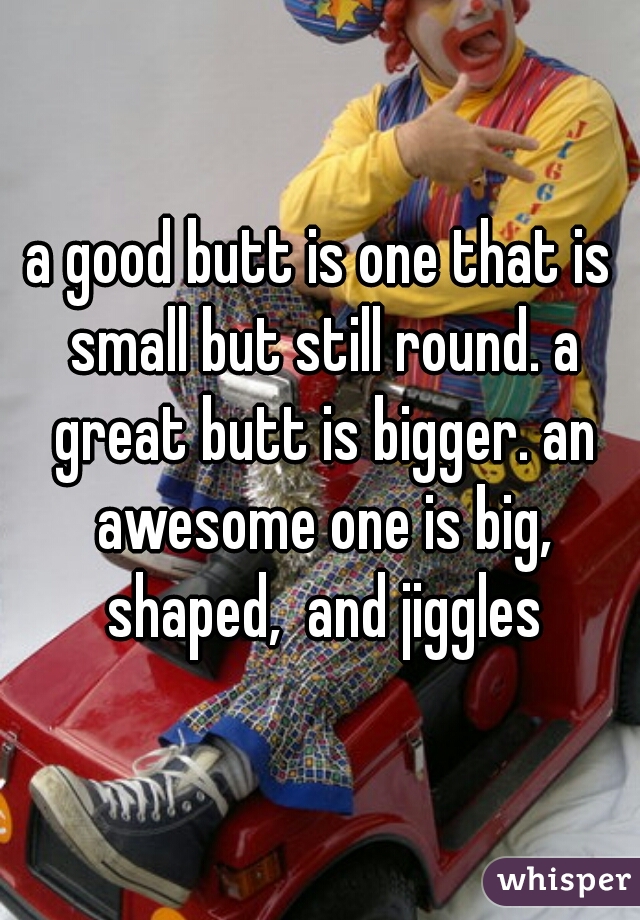 a good butt is one that is small but still round. a great butt is bigger. an awesome one is big, shaped,  and jiggles