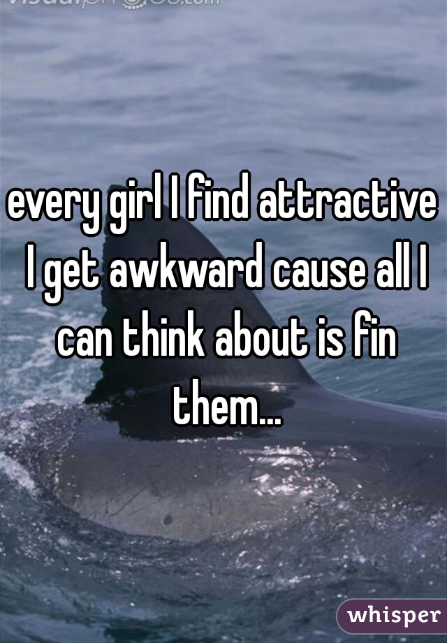 every girl I find attractive I get awkward cause all I can think about is fin them...