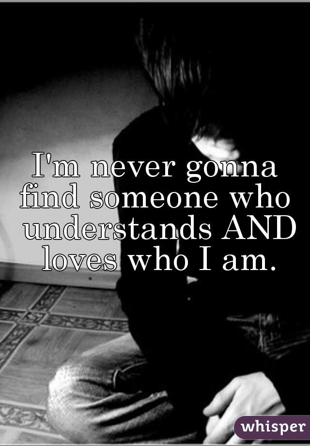 I'm never gonna find someone who  understands AND loves who I am.