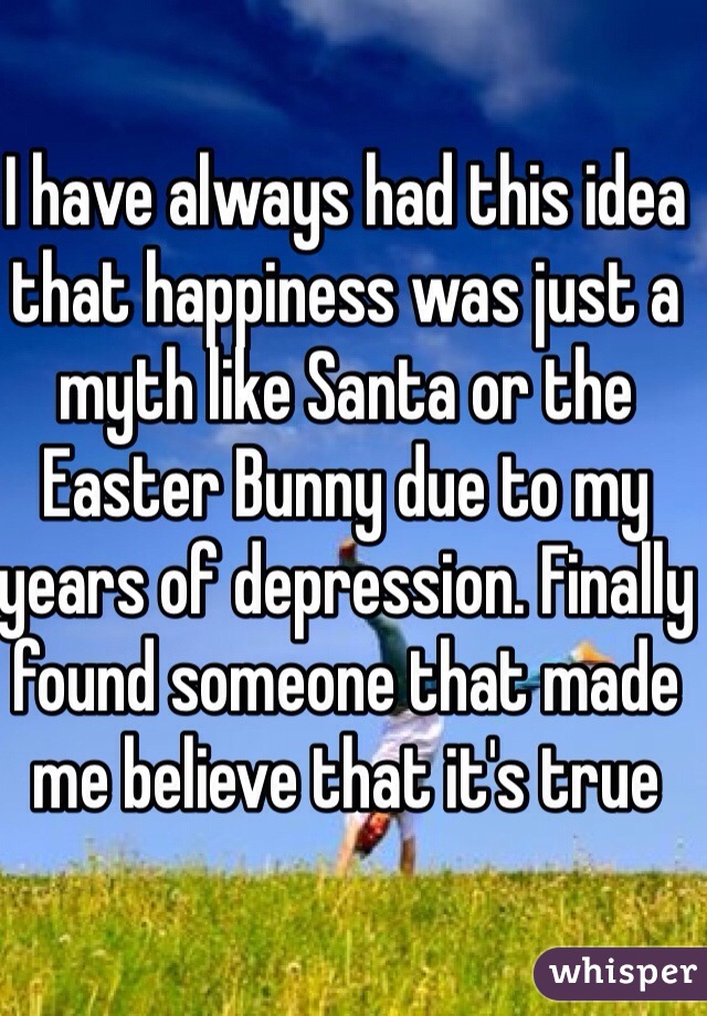 I have always had this idea that happiness was just a myth like Santa or the Easter Bunny due to my years of depression. Finally found someone that made me believe that it's true