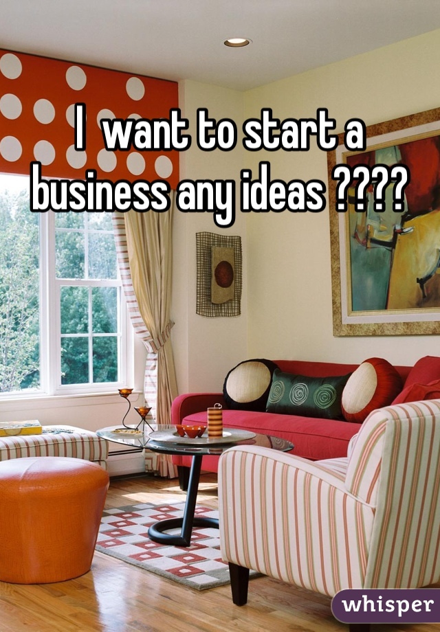 I  want to start a business any ideas ????