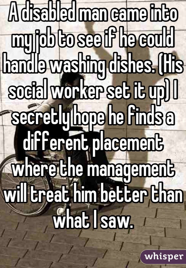 A disabled man came into my job to see if he could handle washing dishes. (His social worker set it up) I secretly hope he finds a different placement where the management will treat him better than what I saw.