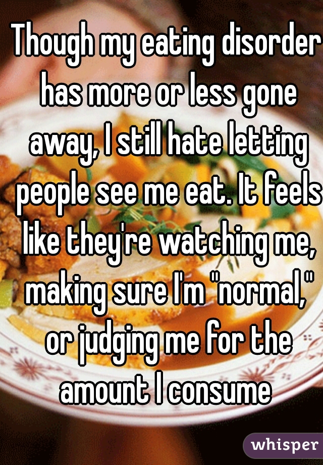 Though my eating disorder has more or less gone away, I still hate letting people see me eat. It feels like they're watching me, making sure I'm "normal," or judging me for the amount I consume 
