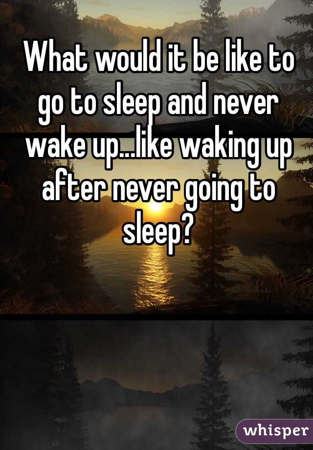 What would it be like to go to sleep and never wake up...like waking up after never going to sleep? 