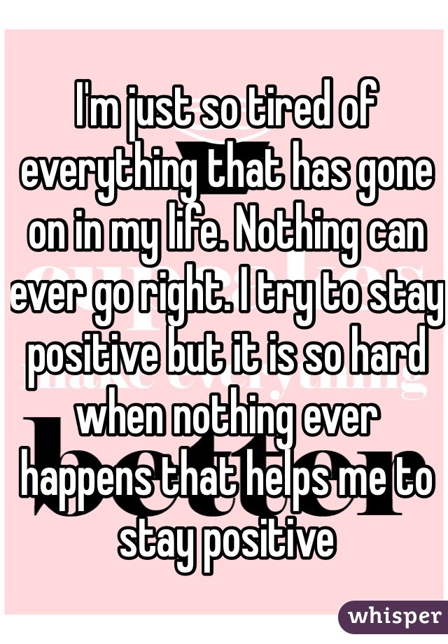 I'm just so tired of everything that has gone on in my life. Nothing can ever go right. I try to stay positive but it is so hard when nothing ever happens that helps me to stay positive 