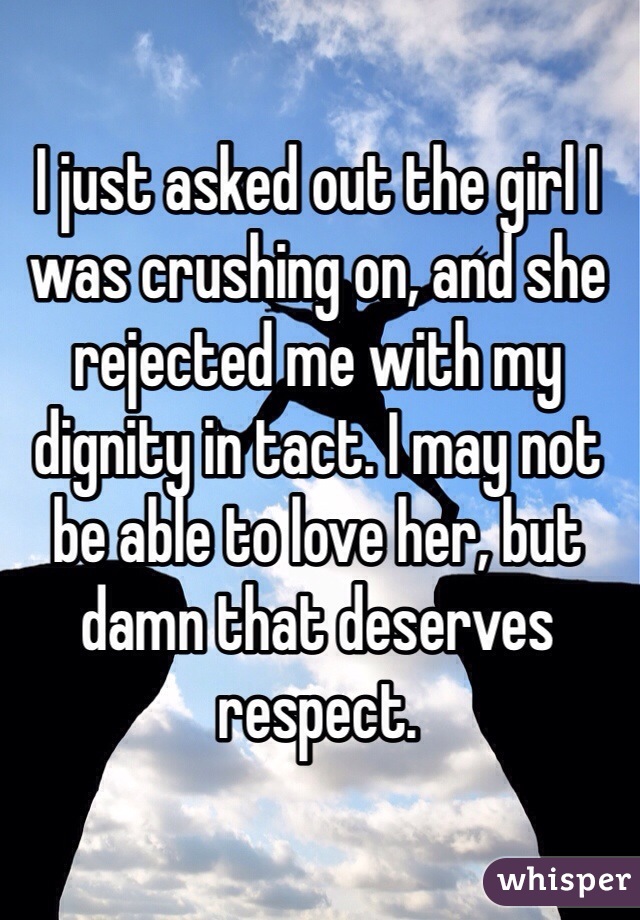 I just asked out the girl I was crushing on, and she rejected me with my dignity in tact. I may not be able to love her, but damn that deserves respect. 
