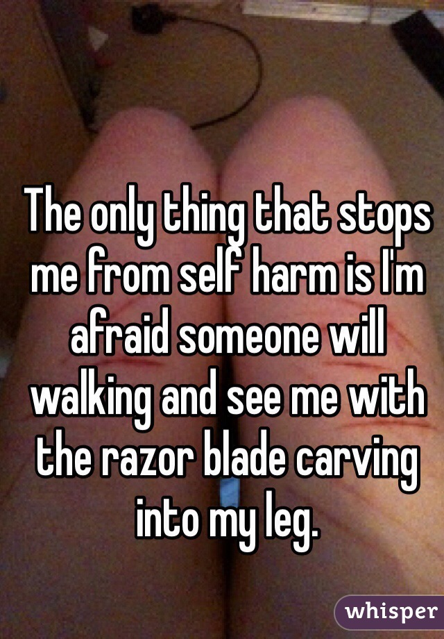 The only thing that stops me from self harm is I'm afraid someone will walking and see me with the razor blade carving into my leg. 