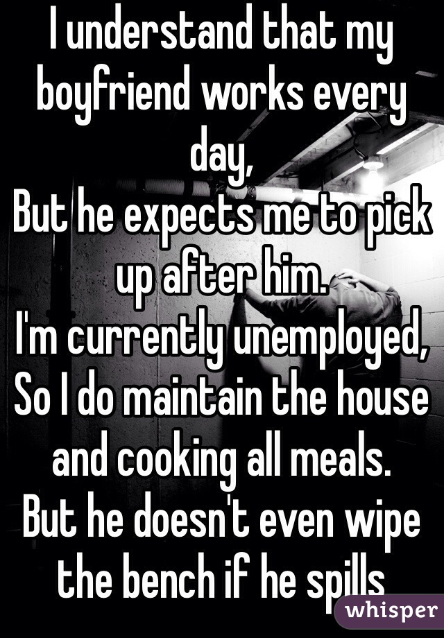 I understand that my boyfriend works every day,
But he expects me to pick up after him.
I'm currently unemployed,
So I do maintain the house and cooking all meals.
But he doesn't even wipe the bench if he spills something.