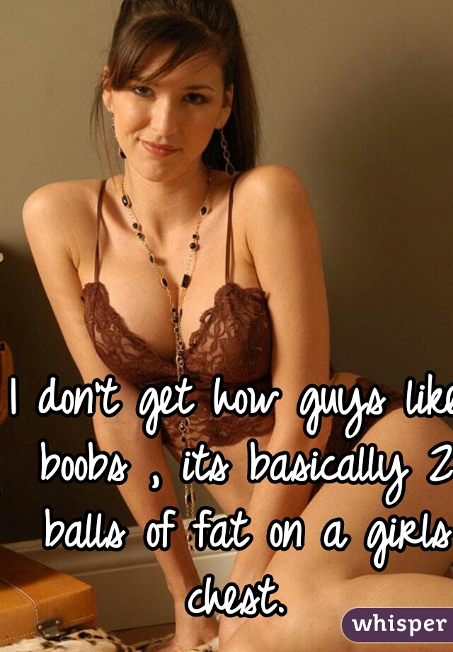 I don't get how guys like boobs , its basically 2 balls of fat on a girls chest. 