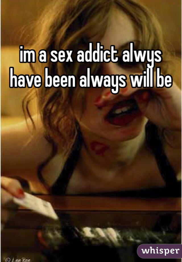 im a sex addict alwys have been always will be 