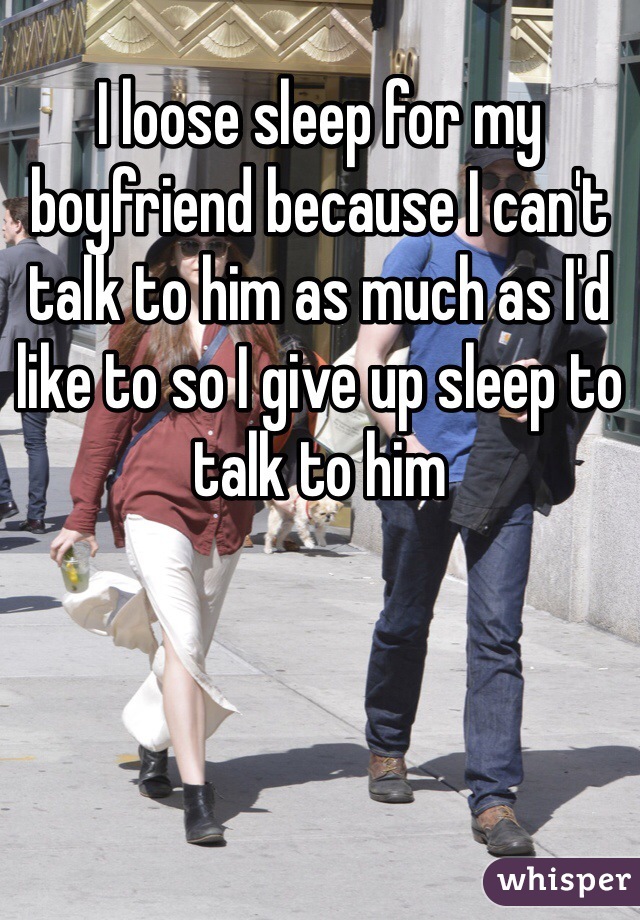 I loose sleep for my boyfriend because I can't talk to him as much as I'd like to so I give up sleep to talk to him
