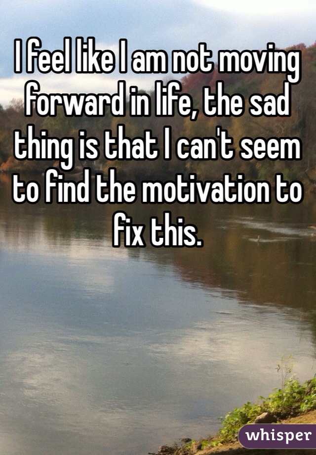 I feel like I am not moving forward in life, the sad thing is that I can't seem to find the motivation to fix this. 
