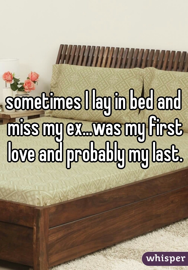 sometimes I lay in bed and miss my ex...was my first love and probably my last.