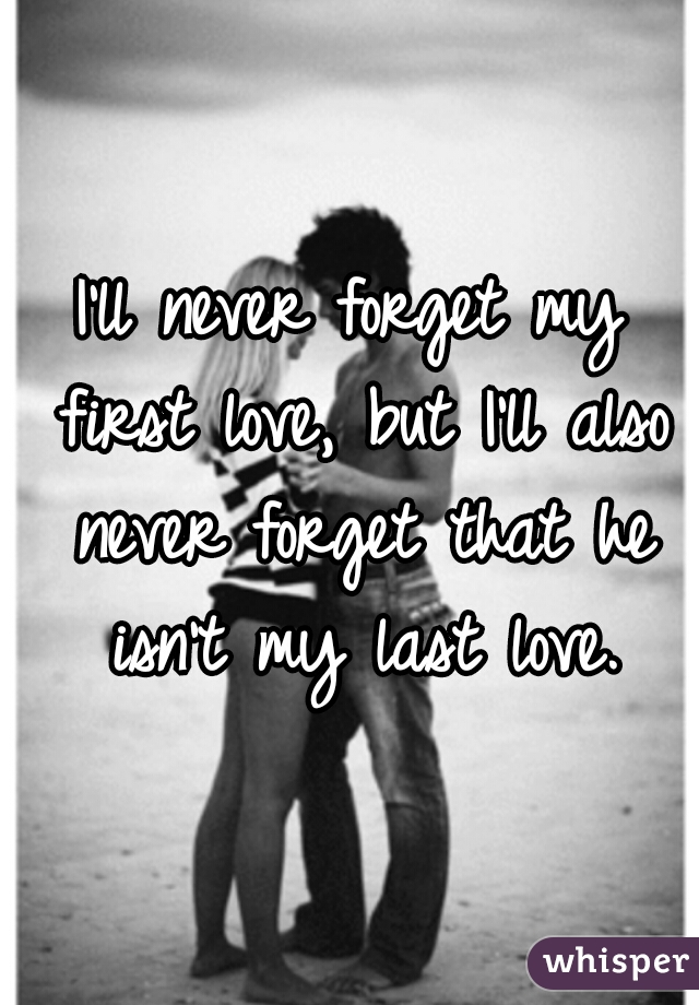 I'll never forget my first love, but I'll also never forget that he isn't my last love.