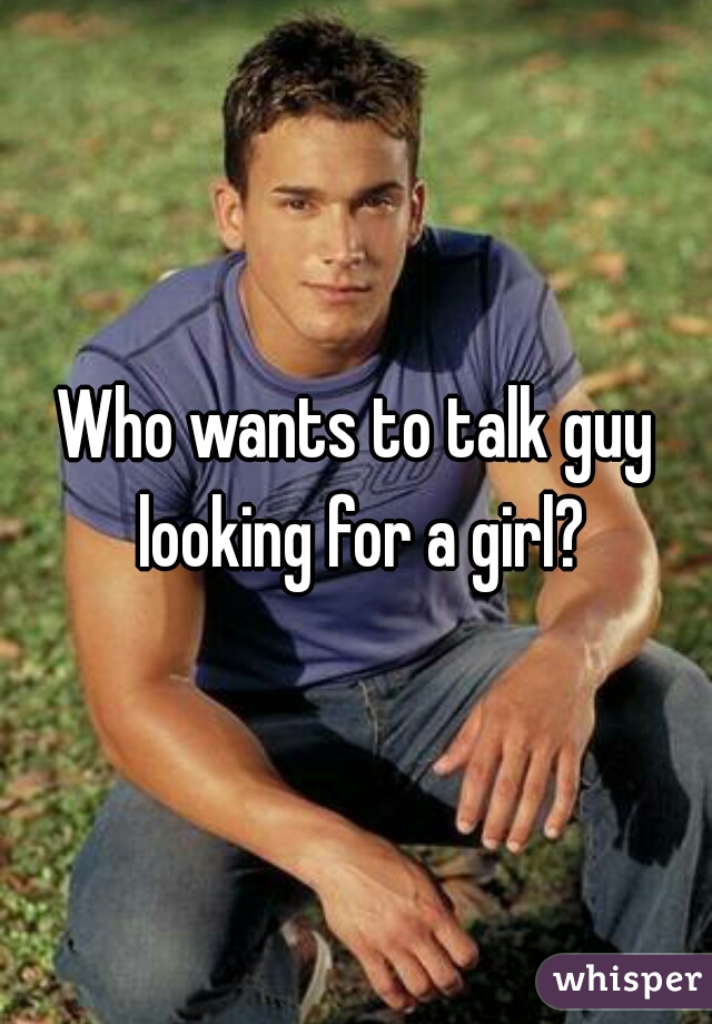 Who wants to talk guy looking for a girl?