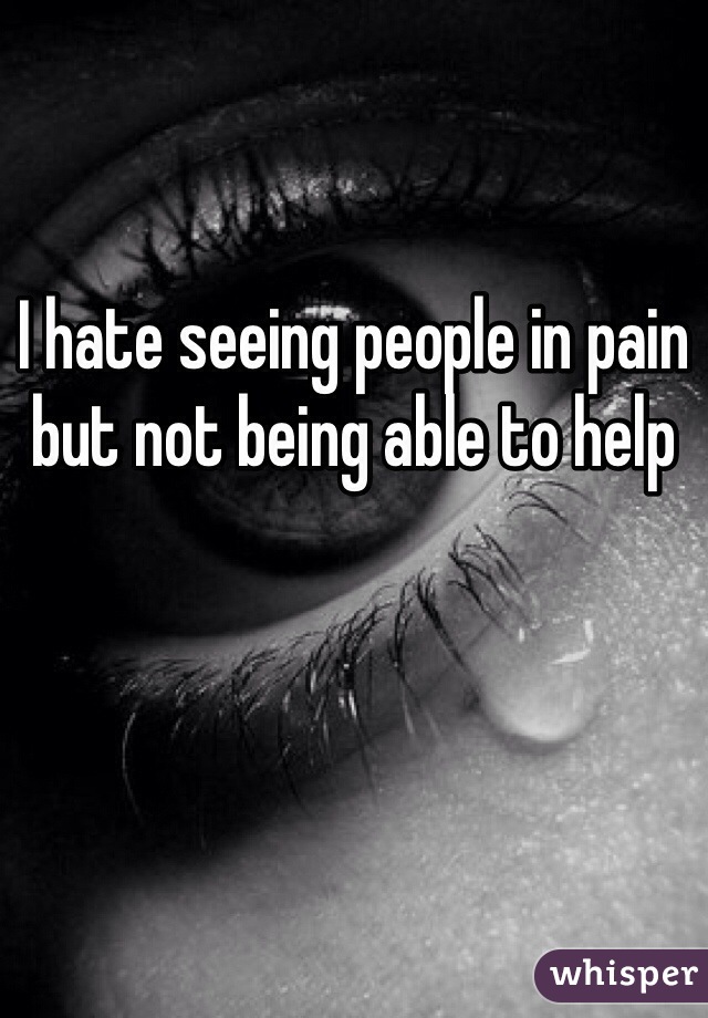 I hate seeing people in pain but not being able to help 