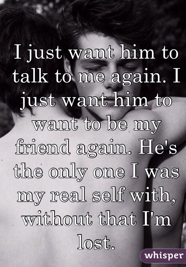 I just want him to talk to me again. I just want him to want to be my friend again. He's the only one I was my real self with, without that I'm lost.