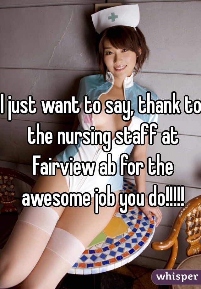 I just want to say, thank to the nursing staff at Fairview ab for the awesome job you do!!!!!