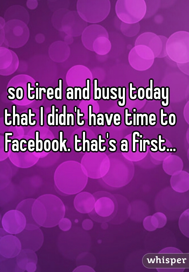 so tired and busy today that I didn't have time to Facebook. that's a first...