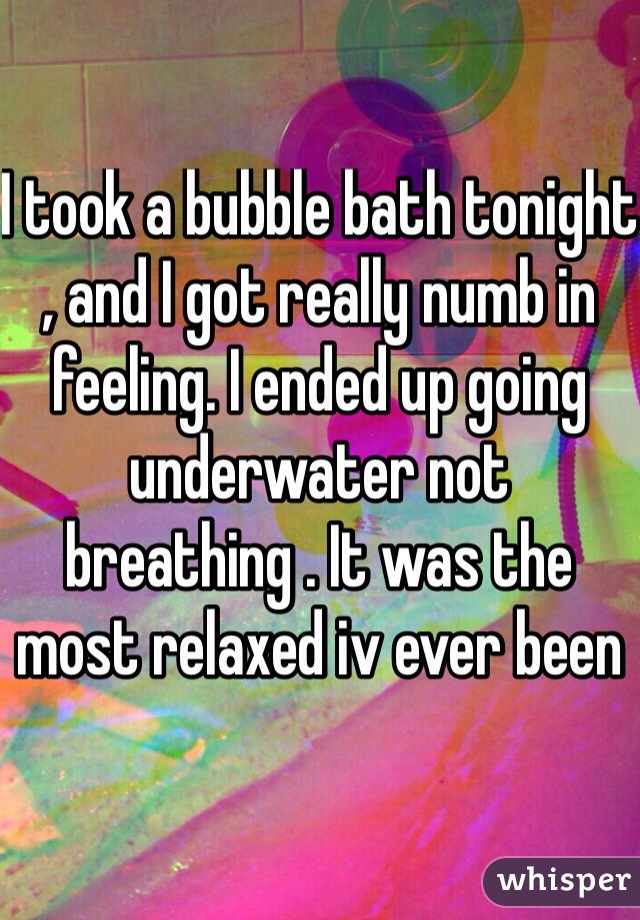 I took a bubble bath tonight , and I got really numb in feeling. I ended up going underwater not breathing . It was the most relaxed iv ever been 
