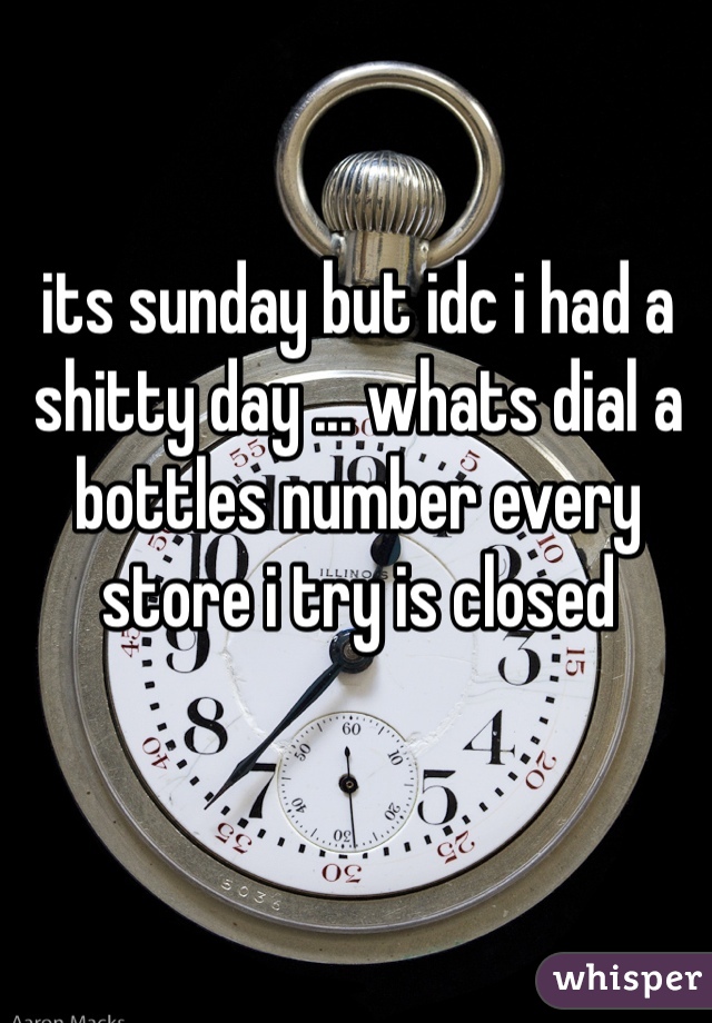 its sunday but idc i had a shitty day ... whats dial a bottles number every store i try is closed