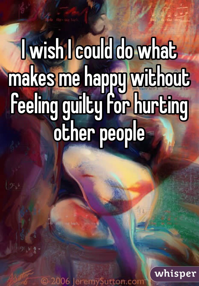 I wish I could do what makes me happy without feeling guilty for hurting other people