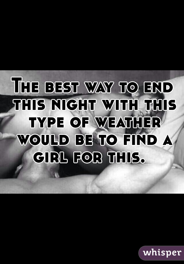 The best way to end this night with this type of weather would be to find a girl for this.  
