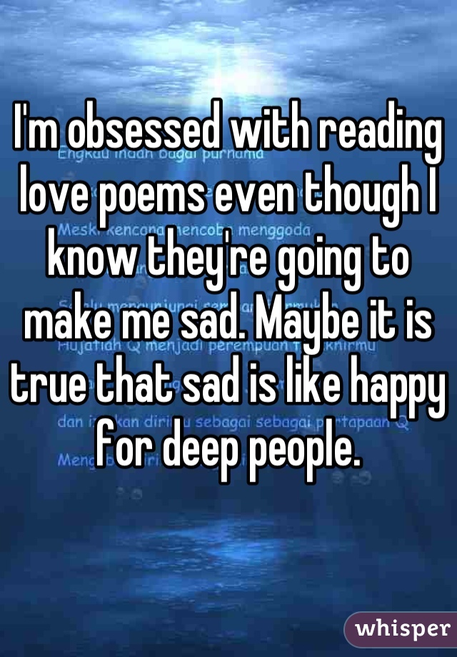 I'm obsessed with reading love poems even though I know they're going to make me sad. Maybe it is true that sad is like happy for deep people.