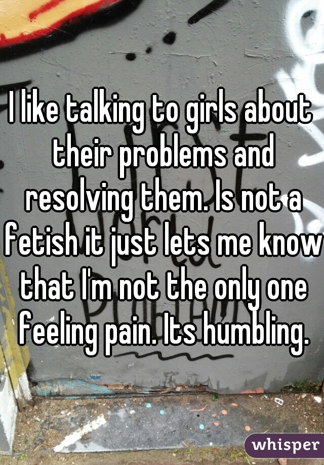 I like talking to girls about their problems and resolving them. Is not a fetish it just lets me know that I'm not the only one feeling pain. Its humbling.