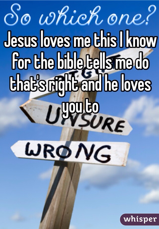 Jesus loves me this I know for the bible tells me do that's right and he loves you to