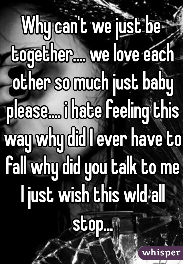 Why can't we just be together.... we love each other so much just baby please.... i hate feeling this way why did I ever have to fall why did you talk to me I just wish this wld all stop...