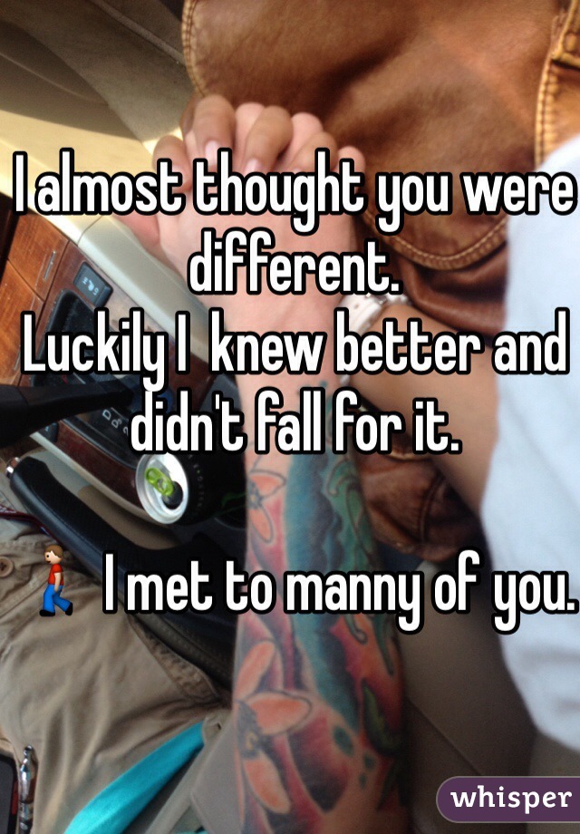 I almost thought you were different. 
Luckily I  knew better and didn't fall for it. 

🚶 I met to manny of you. 