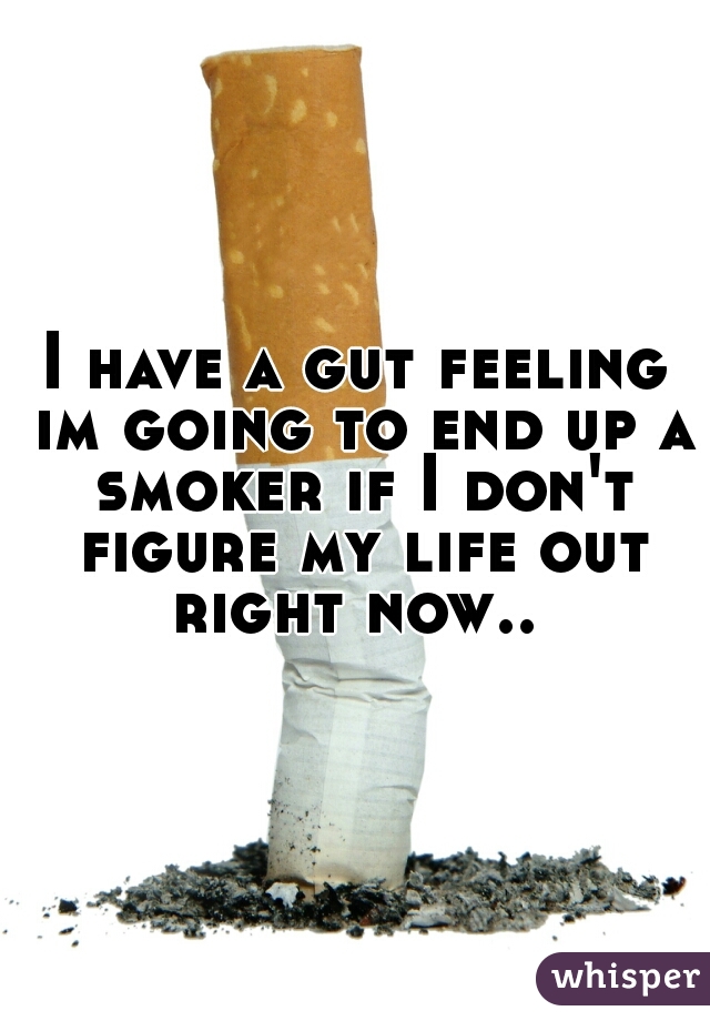 I have a gut feeling im going to end up a smoker if I don't figure my life out right now.. 