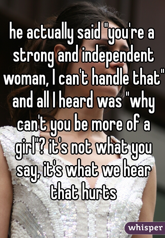he actually said "you're a strong and independent woman, I can't handle that" and all I heard was "why can't you be more of a girl"? it's not what you say, it's what we hear that hurts